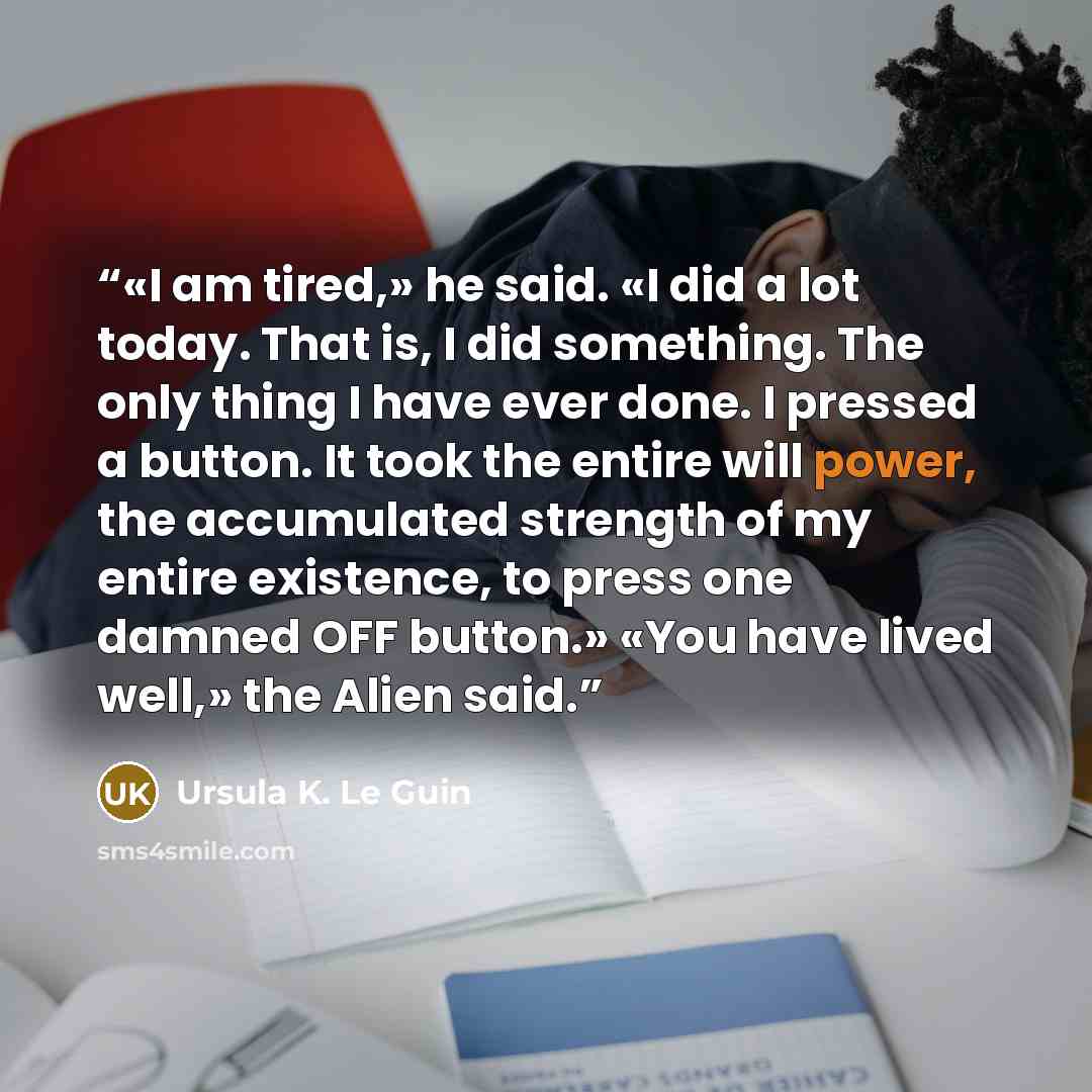 “«I am tired,» he said. «I did a lot today. That is, I did something. The only thing I have ever done. I pressed a button. It took the entire will power, the accumulated strength of my entire existence, to press one damned OFF button.» «You have lived well,» the Alien said.” quote by Ursula K. Le Guin
