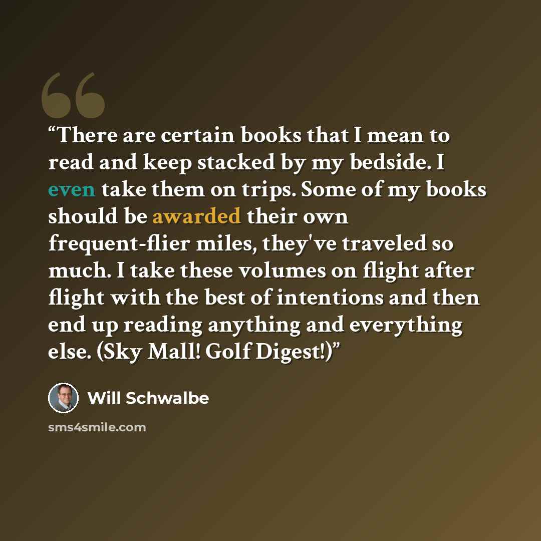 “There are certain books that I mean to read and keep stacked by my bedside. I even take them on trips. Some of my books should be awarded their own frequent-flier miles, they've traveled so much. I take these volumes on flight after flight with the best of intentions and then end up reading…” quote by Will Schwalbe