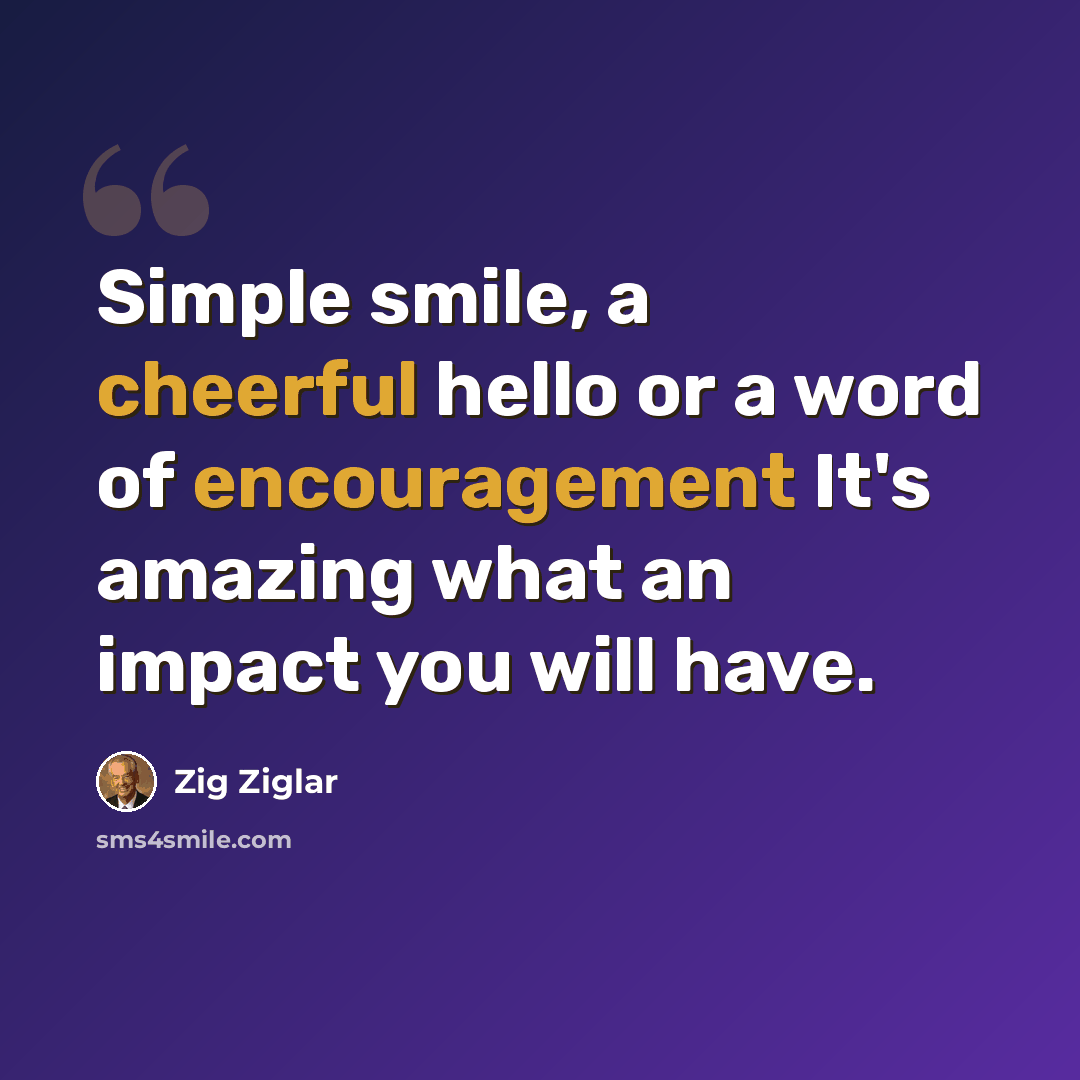 “Simple smile, a cheerful hello or a word of encouragement It's amazing what an impact you will have.” quote by Zig Ziglar