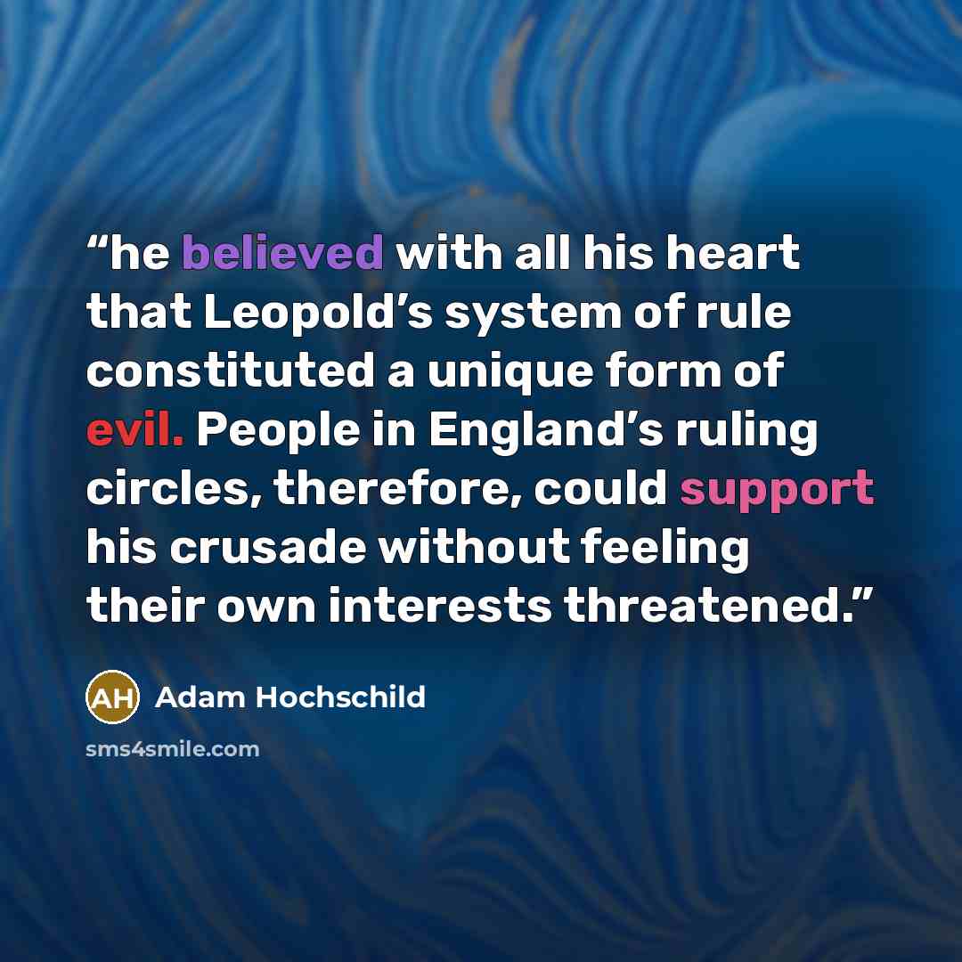“he believed with all his heart that Leopold’s system of rule constituted a unique form of evil. People in England’s ruling circles, therefore, could support his crusade without feeling their own interests threatened.” quote by Adam Hochschild