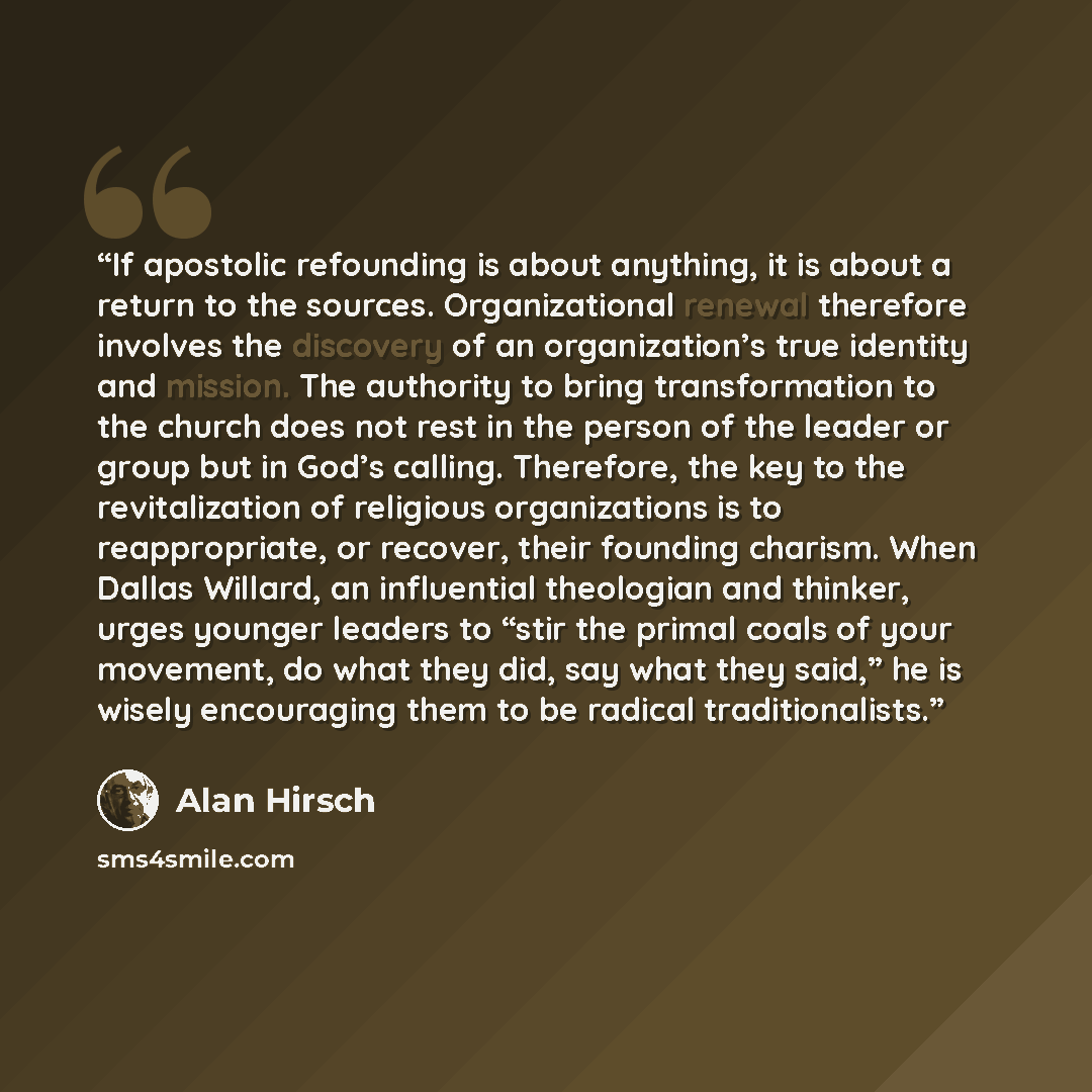 “If apostolic refounding is about anything, it is about a return to the sources. Organizational renewal therefore involves the discovery of an organization’s true identity and mission. The authority to bring transformation to the church does not rest in the person of the leader or group but in…” quote by Alan Hirsch