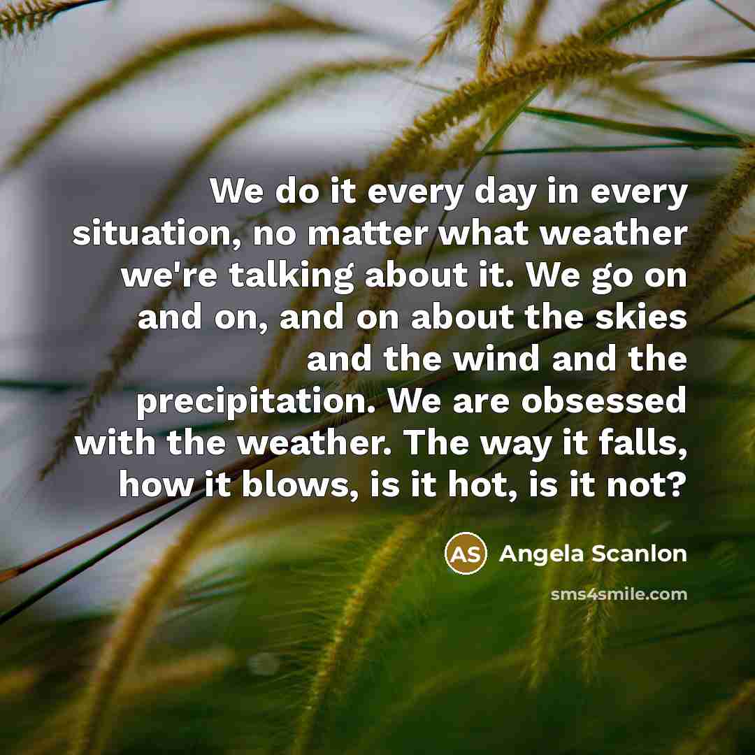 “We do it every day in every situation, no matter what weather we're talking about it. We go on and on, and on about the skies and the wind and the precipitation. We are obsessed with the weather. The way it falls, how it blows, is it hot, is it not?” quote by Angela Scanlon