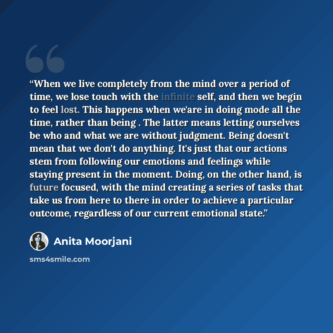 “When we live completely from the mind over a period of time, we lose touch with the infinite self, and then we begin to feel lost. This happens when we'are in doing mode all the time, rather than being . The latter means letting ourselves be who and what we are without judgment. Being doesn't mean…” quote by Anita Moorjani
