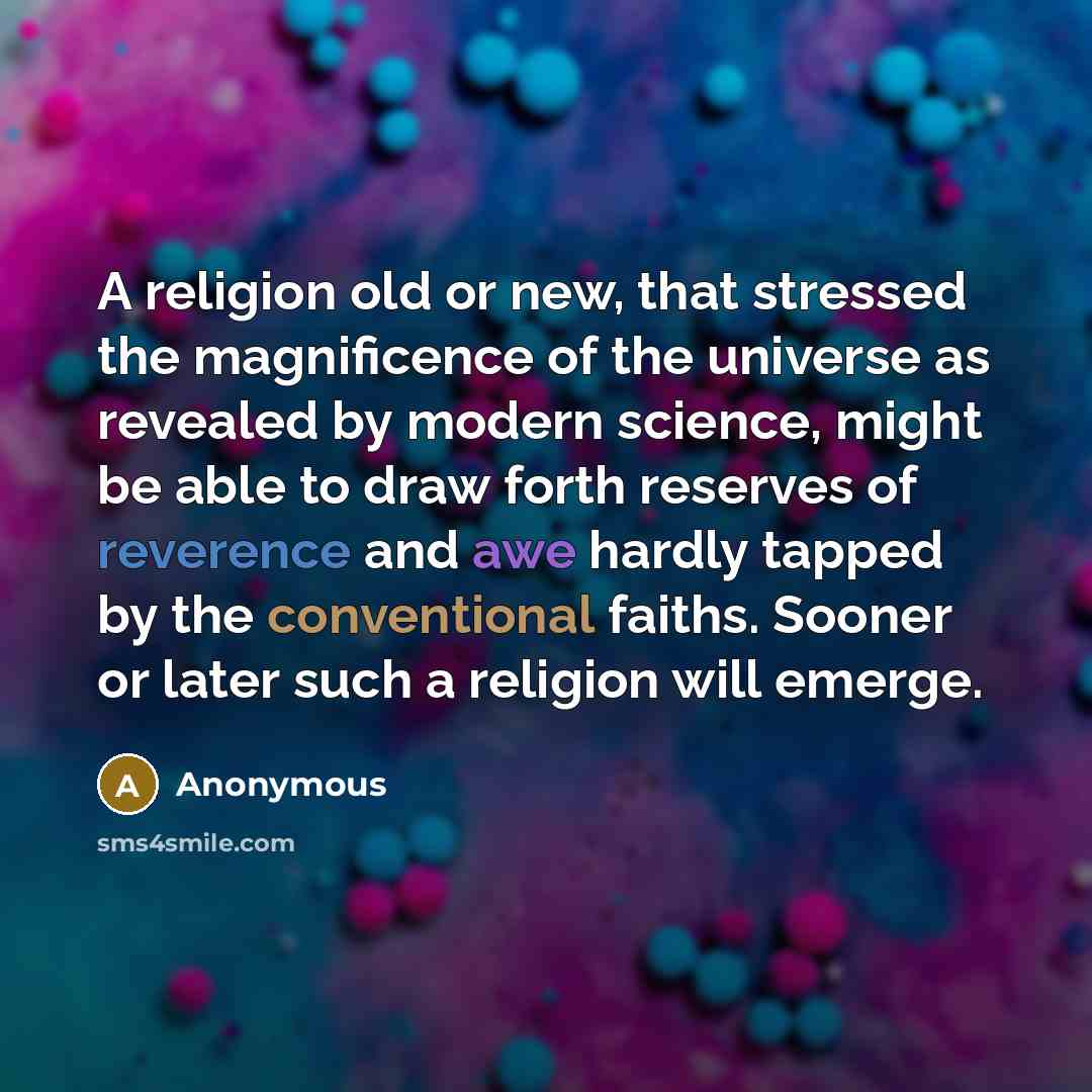 “A religion old or new, that stressed the magnificence of the universe as revealed by modern science, might be able to draw forth reserves of reverence and awe hardly tapped by the conventional faiths. Sooner or later such a religion will emerge.” quote by Anonymous