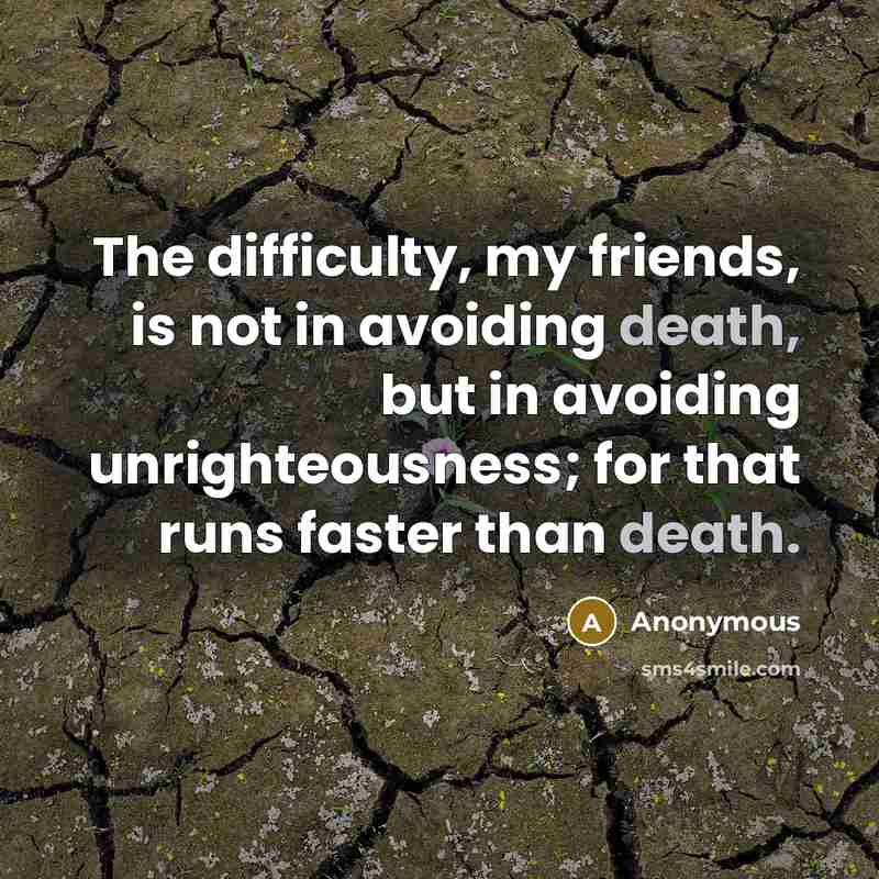 “The difficulty, my friends, is not in avoiding death, but in avoiding unrighteousness; for that runs faster than death.” quote by Anonymous