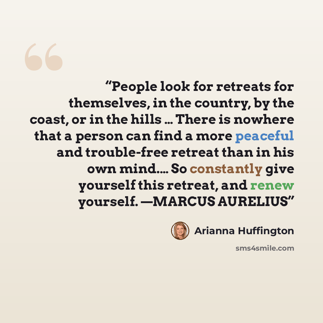 “People look for retreats for themselves, in the country, by the coast, or in the hills … There is nowhere that a person can find a more peaceful and trouble-free retreat than in his own mind.… So constantly give yourself this retreat, and renew yourself. —MARCUS AURELIUS” quote by Arianna Huffington