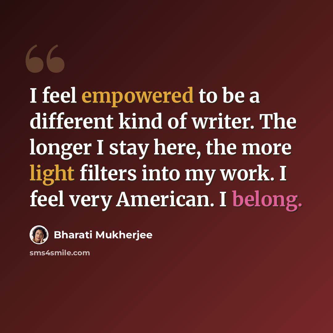 “I feel empowered to be a different kind of writer. The longer I stay here, the more light filters into my work. I feel very American. I belong.” quote by Bharati Mukherjee