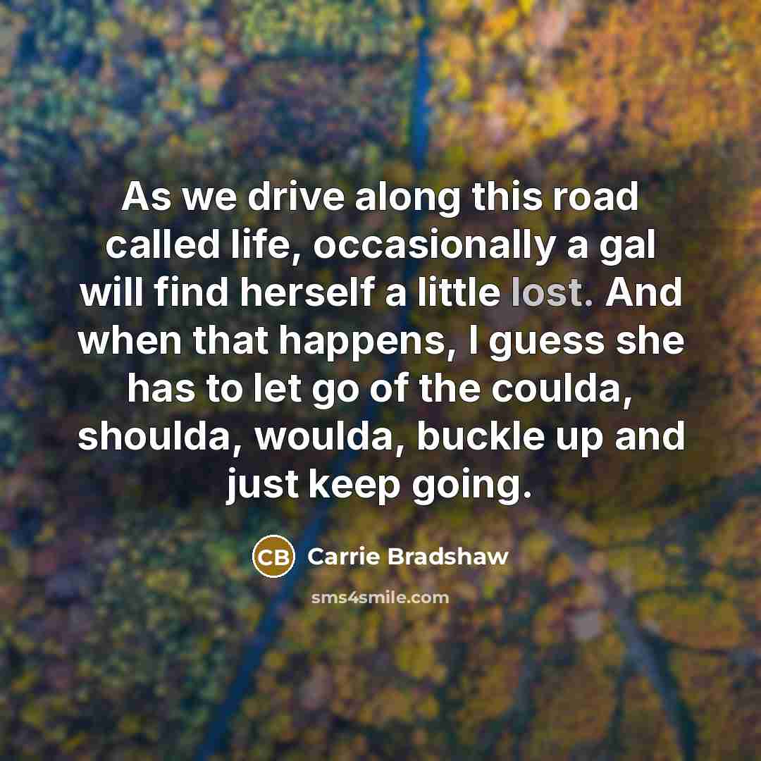 “As we drive along this road called life, occasionally a gal will find herself a little lost. And when that happens, I guess she has to let go of the coulda, shoulda, woulda, buckle up and just keep going.” quote by Carrie Bradshaw