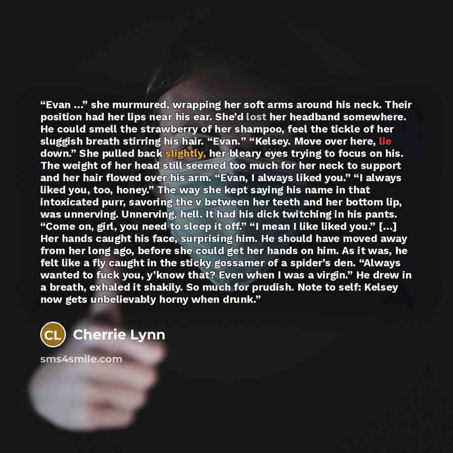 “Evan …” she murmured, wrapping her soft arms around his neck. Their position had her lips near his ear. She’d lost her headband somewhere. He could smell the strawberry of her shampoo, feel the tickle of her sluggish breath stirring his hair. “Evan.” “Kelsey. Move over here, lie down.” She pulled…” quote by Cherrie Lynn