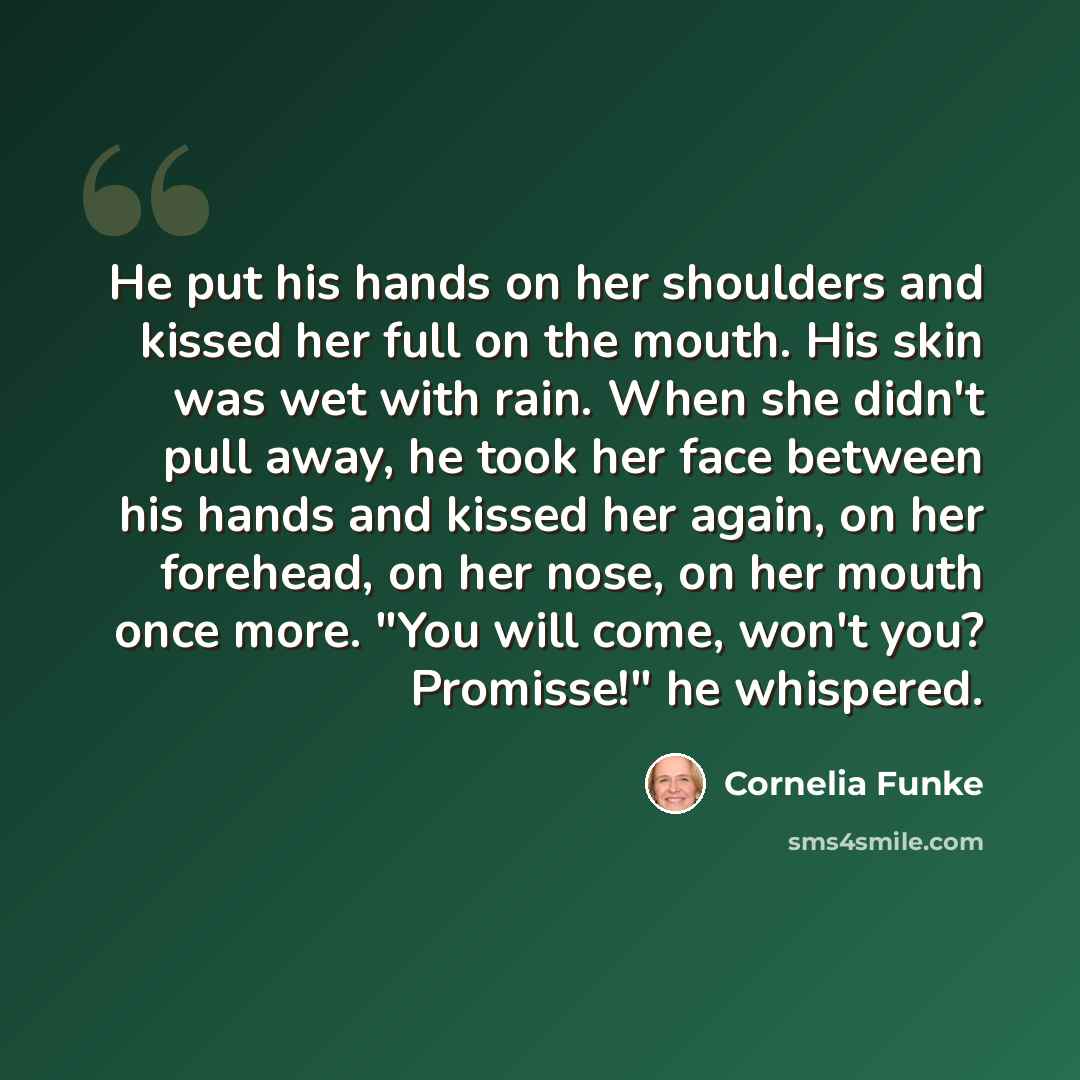 “He put his hands on her shoulders and kissed her full on the mouth. His skin was wet with rain. When she didn't pull away, he took her face between his hands and kissed her again, on her forehead, on her nose, on her mouth once more. "You will come, won't you? Promisse!" he whispered.” quote by Cornelia Funke