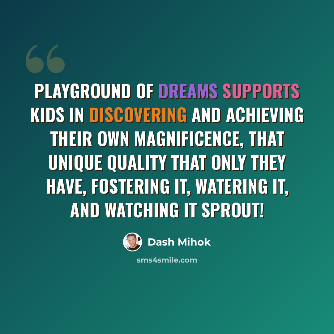 “Playground of Dreams supports kids in discovering and achieving their own magnificence, that unique quality that only they have, fostering it, watering it, and watching it sprout!” quote by Dash Mihok