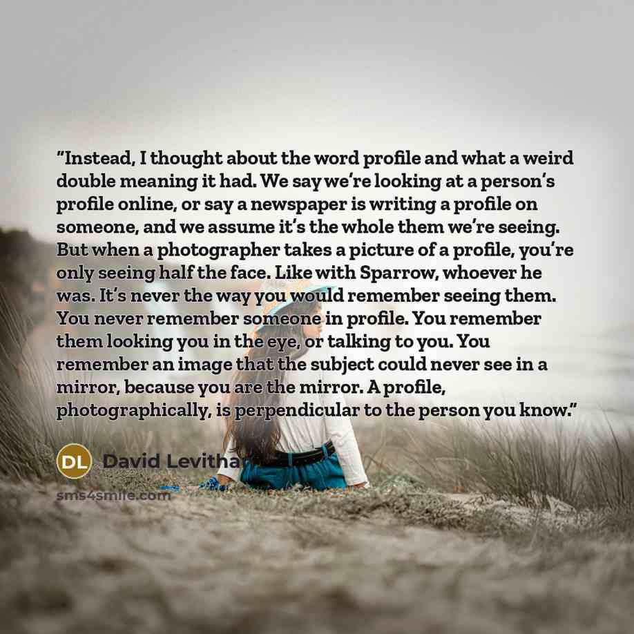 “Instead, I thought about the word profile and what a weird double meaning it had. We say we’re looking at a person’s profile online, or say a newspaper is writing a profile on someone, and we assume it’s the whole them we’re seeing. But when a photographer takes a picture of a profile, you’re only…” quote by David Levithan