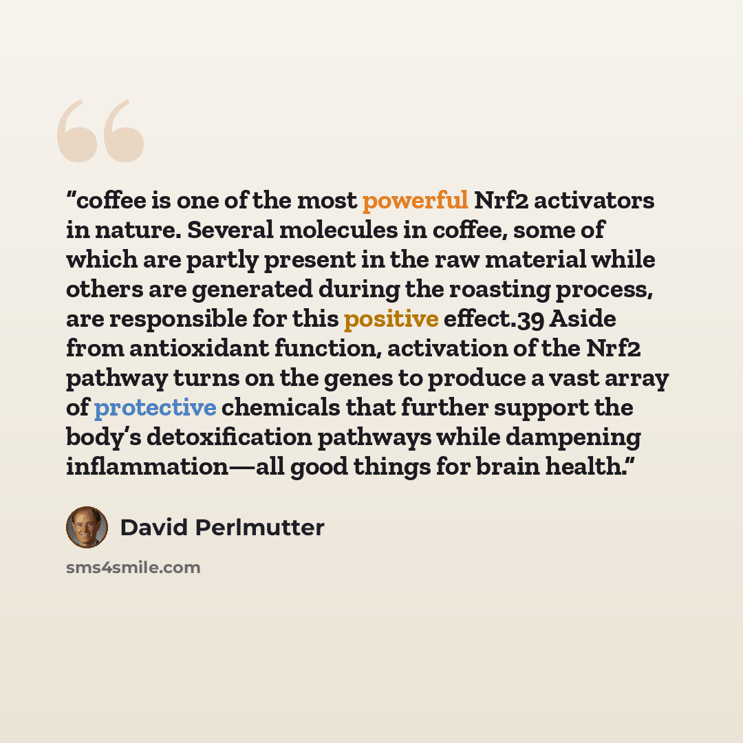 “coffee is one of the most powerful Nrf2 activators in nature. Several molecules in coffee, some of which are partly present in the raw material while others are generated during the roasting process, are responsible for this positive effect.39 Aside from antioxidant function, activation of the…” quote by David Perlmutter