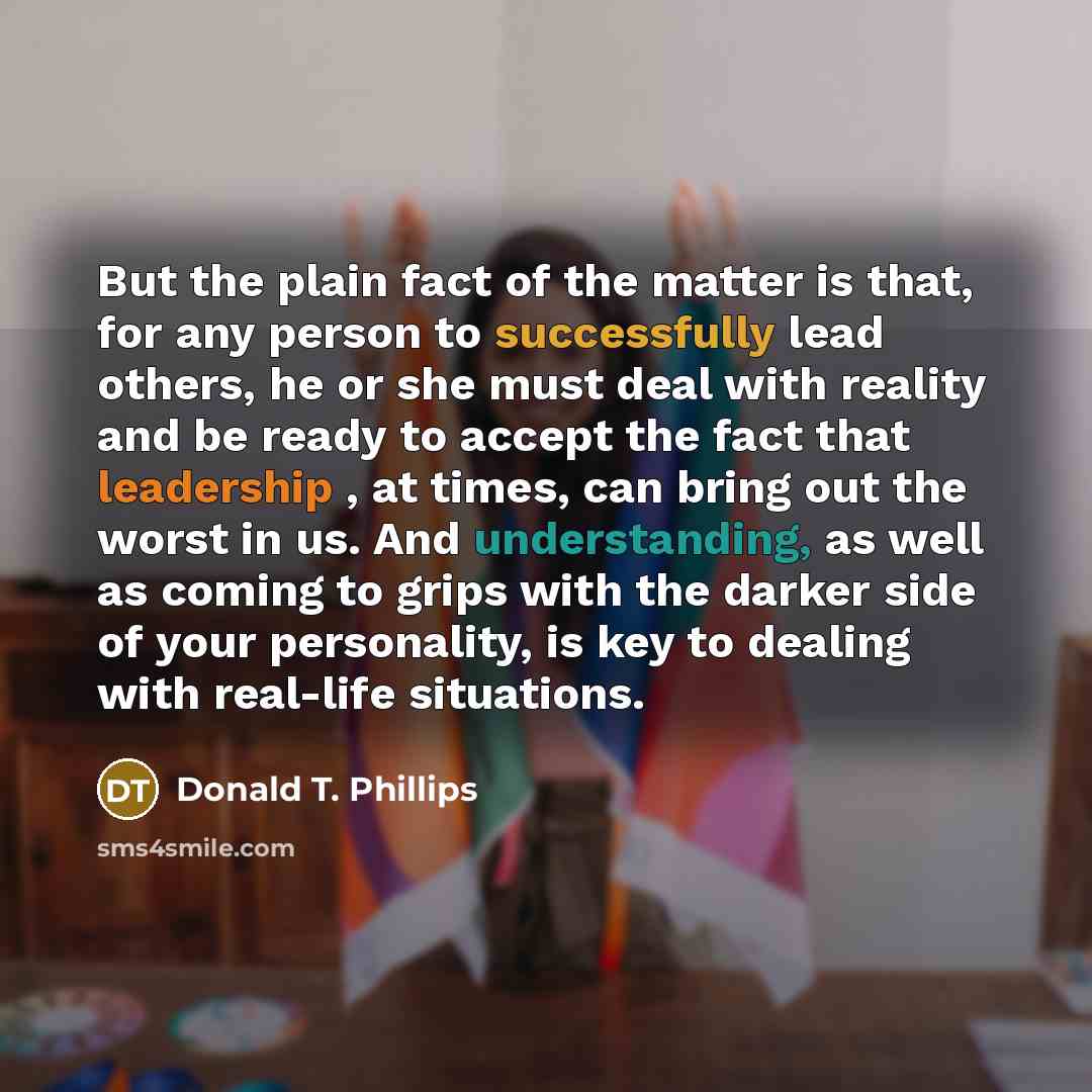 “But the plain fact of the matter is that, for any person to successfully lead others, he or she must deal with reality and be ready to accept the fact that leadership , at times, can bring out the worst in us. And understanding, as well as coming to grips with the darker side of your personality…” quote by Donald T. Phillips