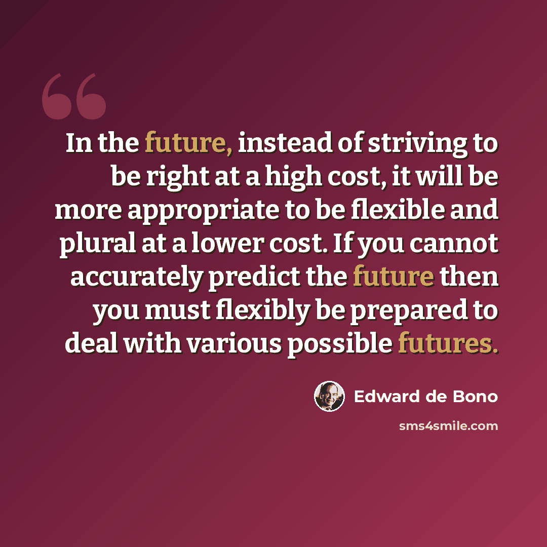 “In the future, instead of striving to be right at a high cost, it will be more appropriate to be flexible and plural at a lower cost. If you cannot accurately predict the future then you must flexibly be prepared to deal with various possible futures.” quote by Edward de Bono