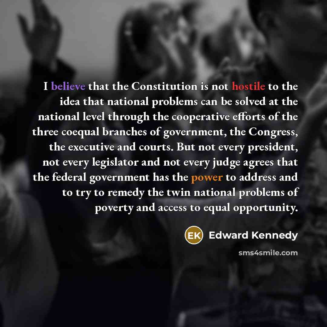 “I believe that the Constitution is not hostile to the idea that national problems can be solved at the national level through the cooperative efforts of the three coequal branches of government, the Congress, the executive and courts. But not every president, not every legislator and not every…” quote by Edward Kennedy