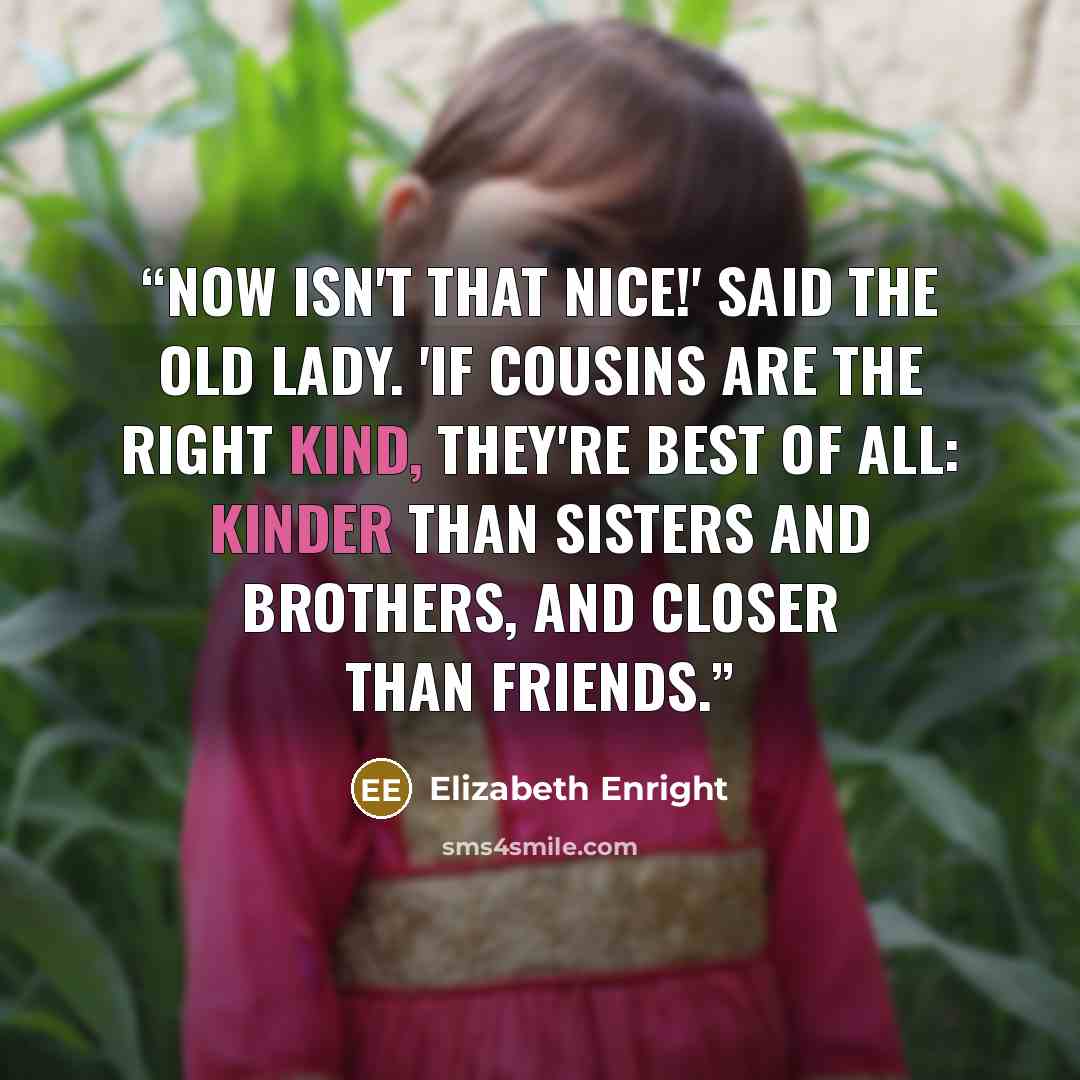 “Now isn't that nice!' said the old lady. 'If cousins are the right kind, they're best of all: kinder than sisters and brothers, and closer than friends.” quote by Elizabeth Enright
