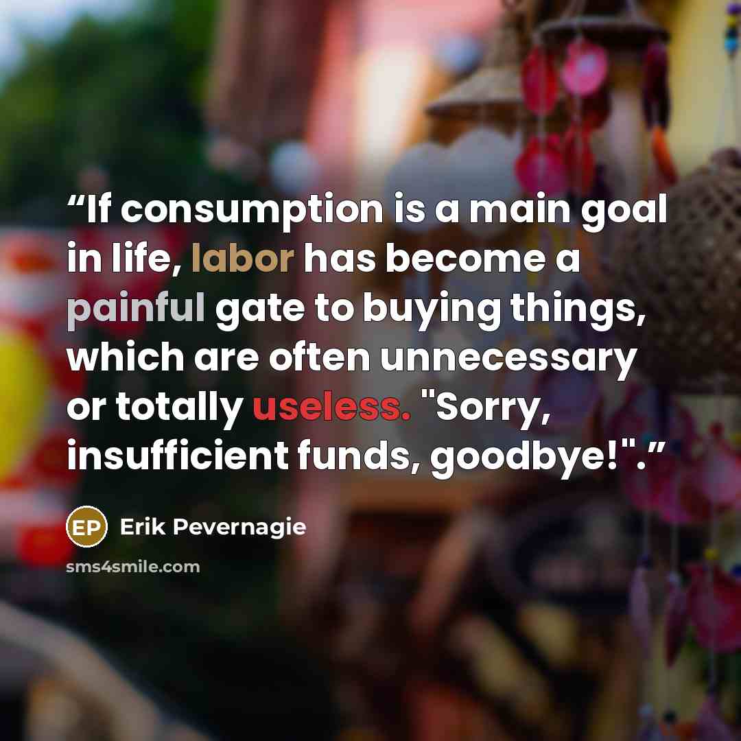 “If consumption is a main goal in life, labor has become a painful gate to buying things, which are often unnecessary or totally useless. "Sorry, insufficient funds, goodbye!".” quote by Erik Pevernagie