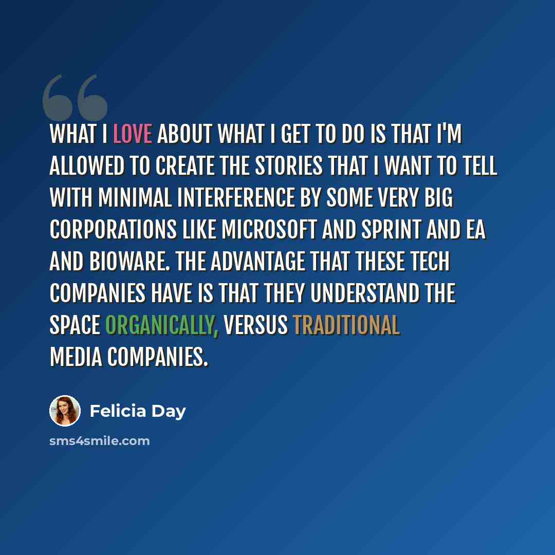 “What I love about what I get to do is that I'm allowed to create the stories that I want to tell with minimal interference by some very big corporations like Microsoft and Sprint and EA and BioWare. The advantage that these tech companies have is that they understand the space organically, versus…” quote by Felicia Day