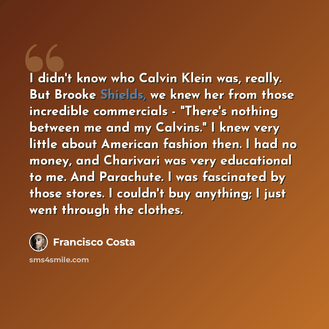 “I didn't know who Calvin Klein was, really. But Brooke Shields, we knew her from those incredible commercials - "There's nothing between me and my Calvins." I knew very little about American fashion then. I had no money, and Charivari was very educational to me. And Parachute. I was fascinated by…” quote by Francisco Costa