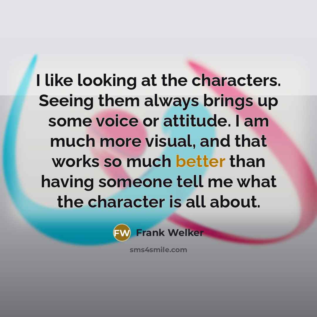 “I like looking at the characters. Seeing them always brings up some voice or attitude. I am much more visual, and that works so much better than having someone tell me what the character is all about.” quote by Frank Welker