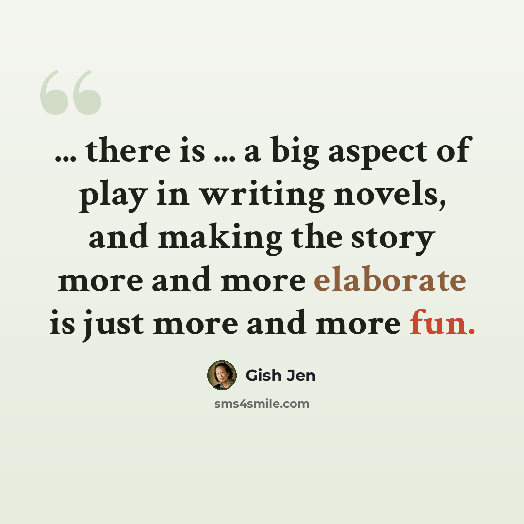 “... there is ... a big aspect of play in writing novels, and making the story more and more elaborate is just more and more fun.” quote by Gish Jen