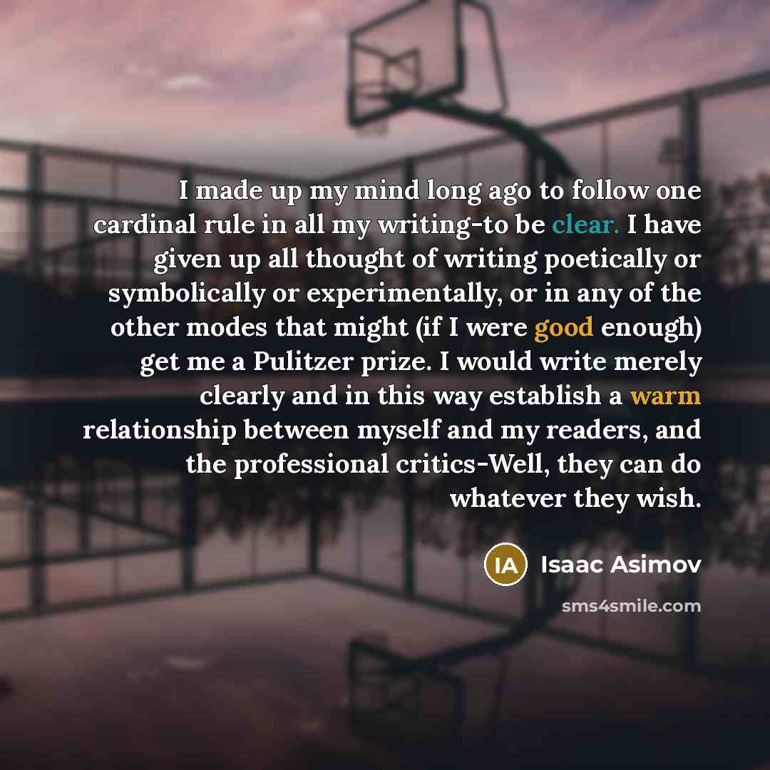 “I made up my mind long ago to follow one cardinal rule in all my writing-to be clear. I have given up all thought of writing poetically or symbolically or experimentally, or in any of the other modes that might (if I were good enough) get me a Pulitzer prize. I would write merely clearly and in…” quote by Isaac Asimov