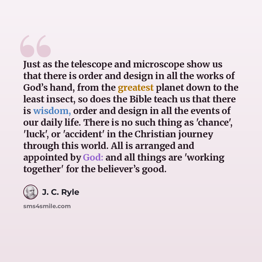 “Just as the telescope and microscope show us that there is order and design in all the works of God’s hand, from the greatest planet down to the least insect, so does the Bible teach us that there is wisdom, order and design in all the events of our daily life. There is no such thing as 'chance'…” quote by J. C. Ryle