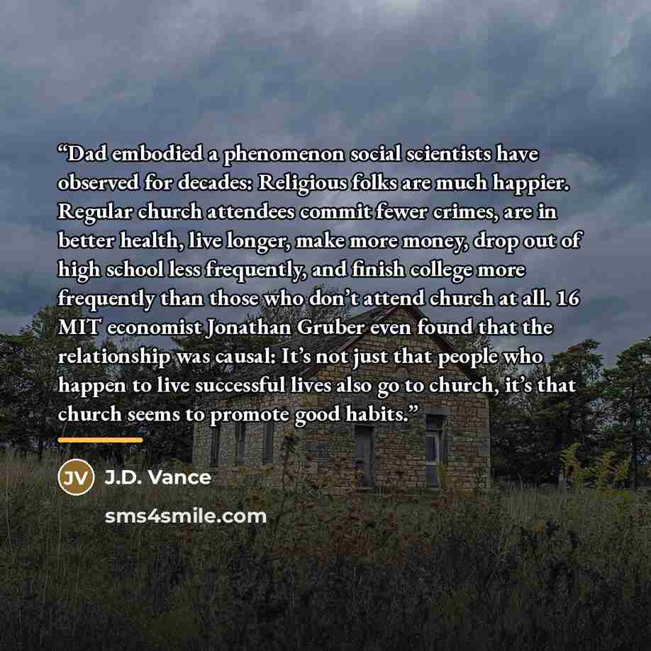 “Dad embodied a phenomenon social scientists have observed for decades: Religious folks are much happier. Regular church attendees commit fewer crimes, are in better health, live longer, make more money, drop out of high school less frequently, and finish college more frequently than those who…” quote by J.D. Vance