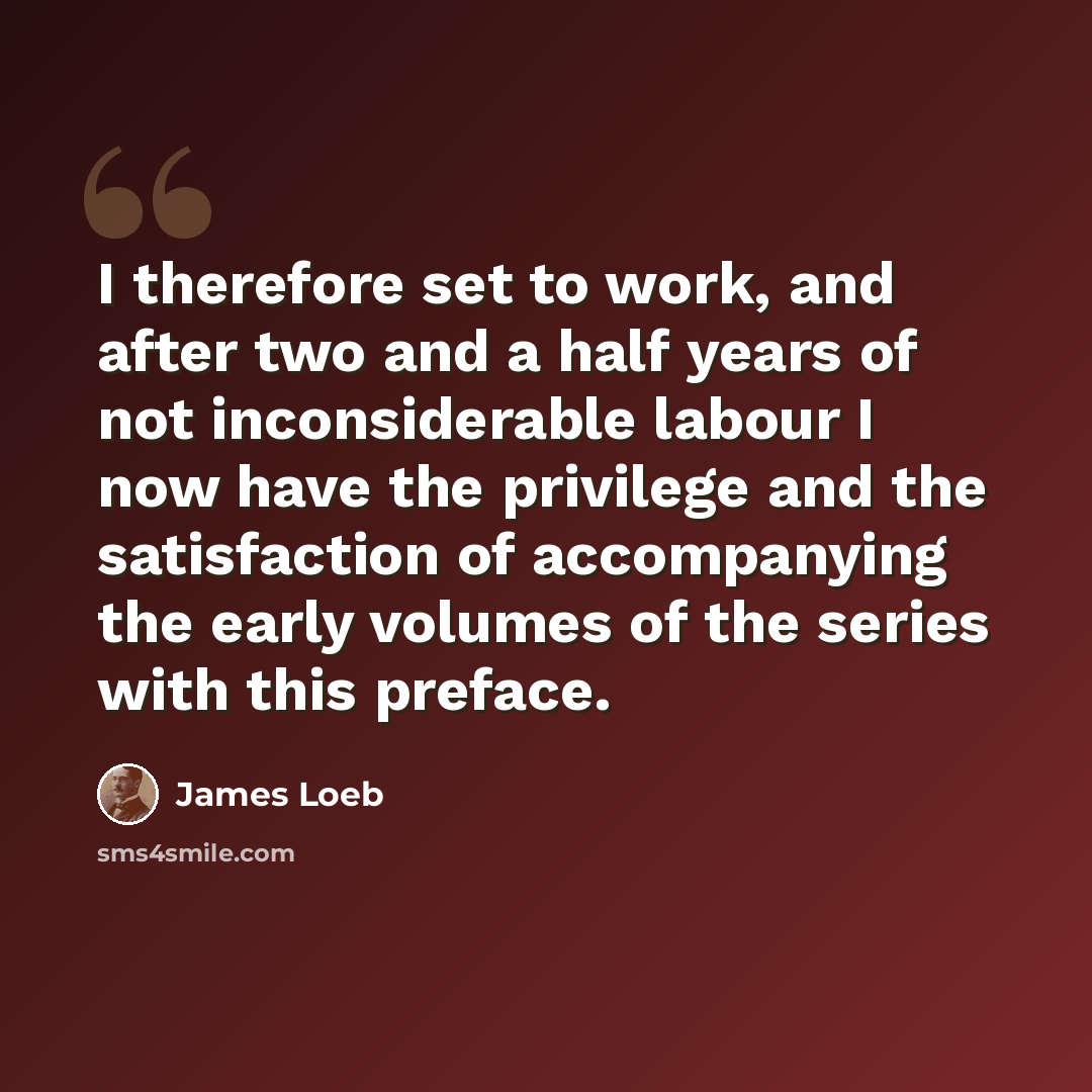 “I therefore set to work, and after two and a half years of not inconsiderable labour I now have the privilege and the satisfaction of accompanying the early volumes of the series with this preface.” quote by James Loeb