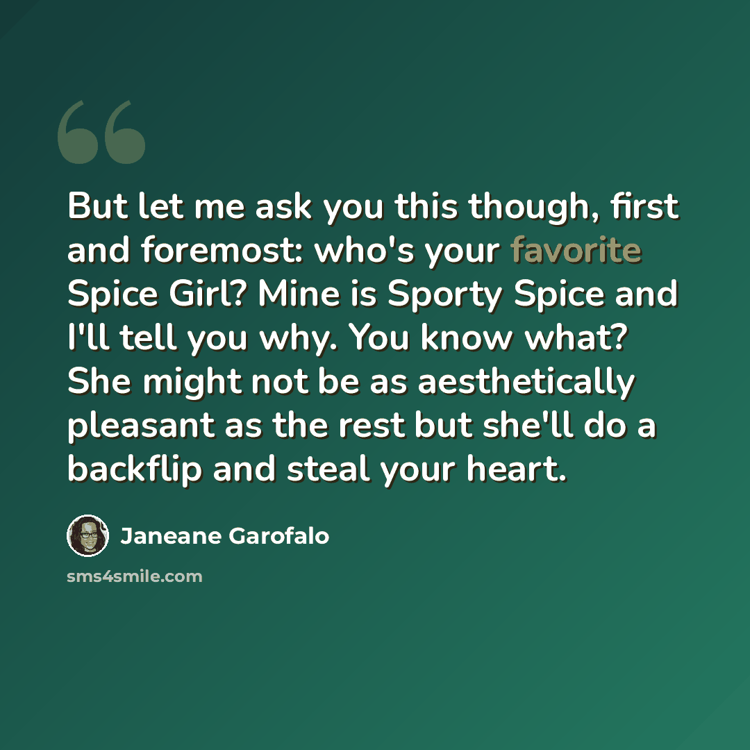“But let me ask you this though, first and foremost: who's your favorite Spice Girl? Mine is Sporty Spice and I'll tell you why. You know what? She might not be as aesthetically pleasant as the rest but she'll do a backflip and steal your heart.” quote by Janeane Garofalo