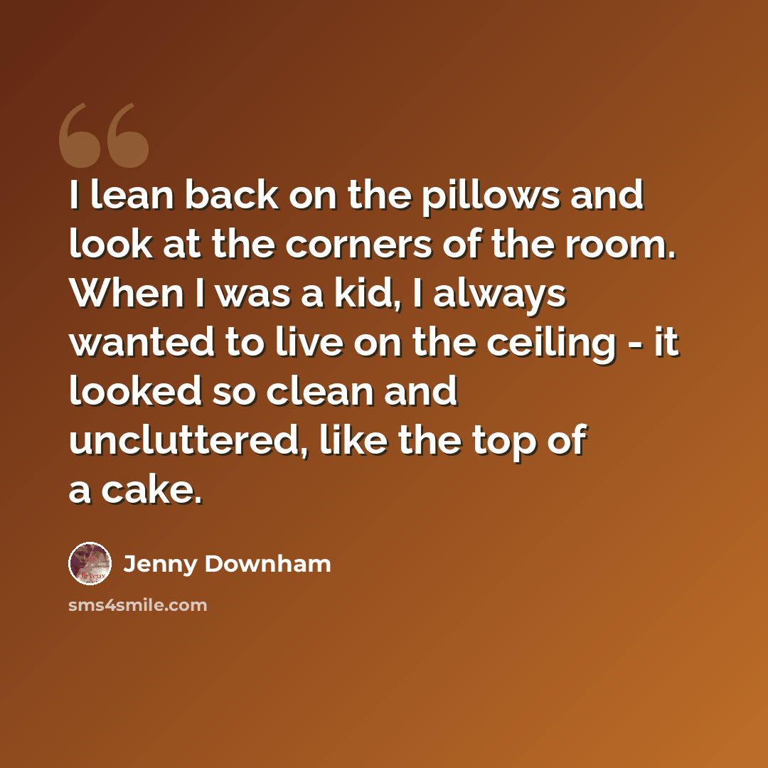 “I lean back on the pillows and look at the corners of the room. When I was a kid, I always wanted to live on the ceiling - it looked so clean and uncluttered, like the top of a cake.” quote by Jenny Downham