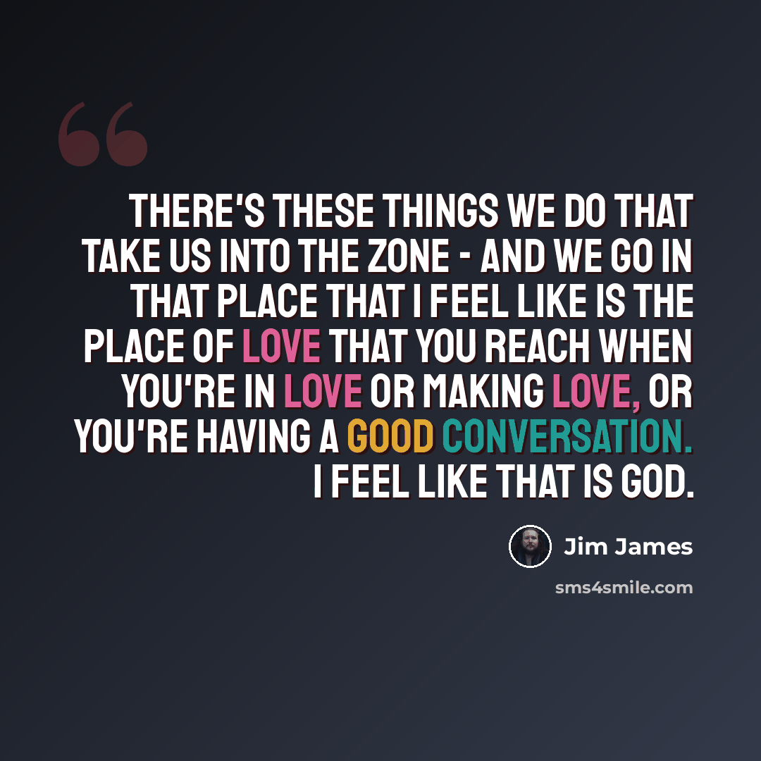 “There's these things we do that take us into the zone - and we go in that place that I feel like is the place of love that you reach when you're in love or making love, or you're having a good conversation. I feel like that is God.” quote by Jim James