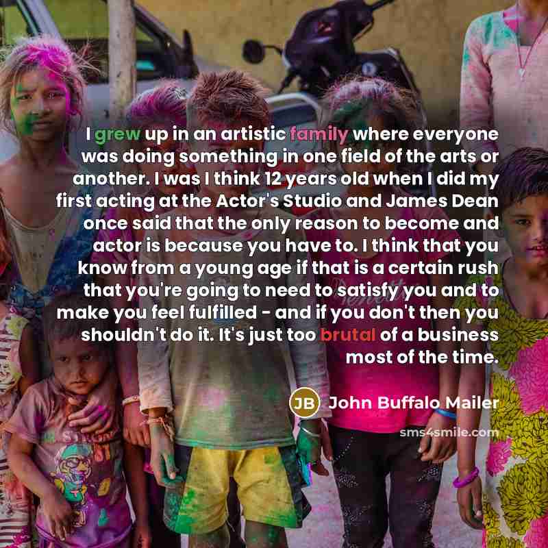 “I grew up in an artistic family where everyone was doing something in one field of the arts or another. I was I think 12 years old when I did my first acting at the Actor's Studio and James Dean once said that the only reason to become and actor is because you have to. I think that you know from a…” quote by John Buffalo Mailer