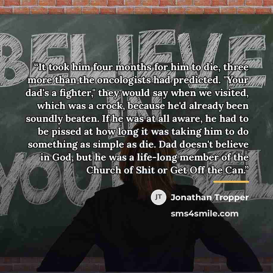 “It took him four months for him to die, three more than the oncologists had predicted. "Your dad's a fighter," they would say when we visited, which was a crock, because he'd already been soundly beaten. If he was at all aware, he had to be pissed at how long it was taking him to do something as…” quote by Jonathan Tropper