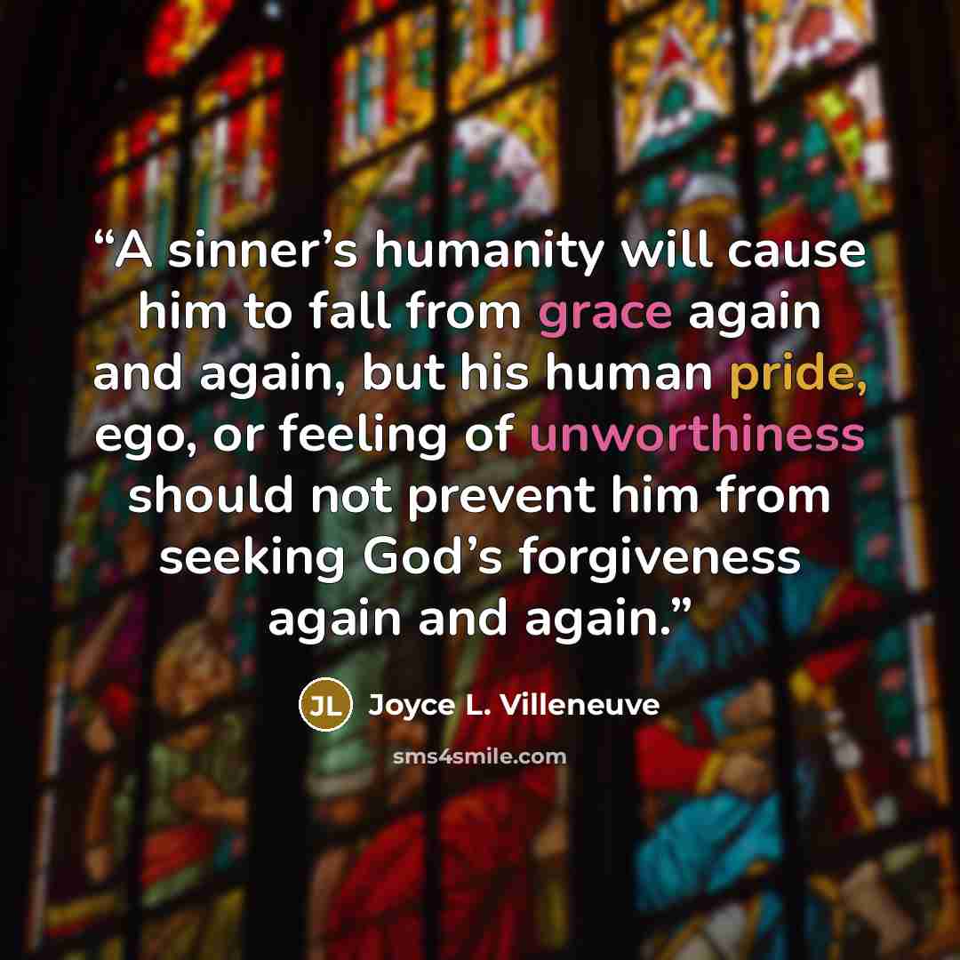 “A sinner’s humanity will cause him to fall from grace again and again, but his human pride, ego, or feeling of unworthiness should not prevent him from seeking God’s forgiveness again and again.” quote by Joyce L. Villeneuve