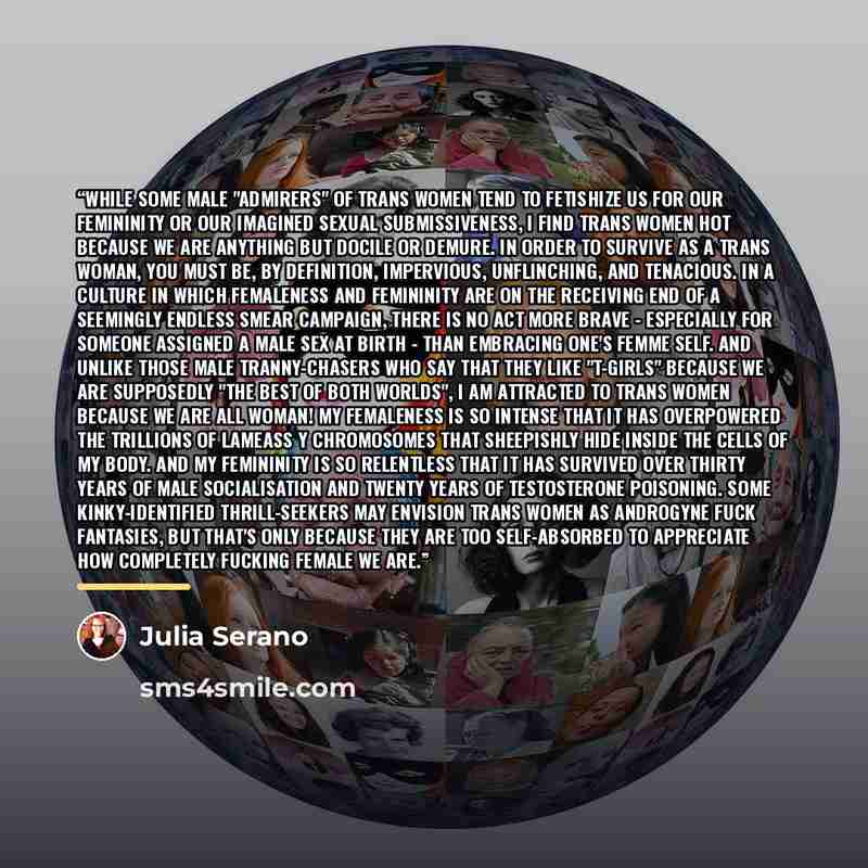 “While some male "admirers" of trans women tend to fetishize us for our femininity or our imagined sexual submissiveness, I find trans women hot because we are anything but docile or demure. In order to survive as a trans woman, you must be, by definition, impervious, unflinching, and tenacious. In…” quote by Julia Serano