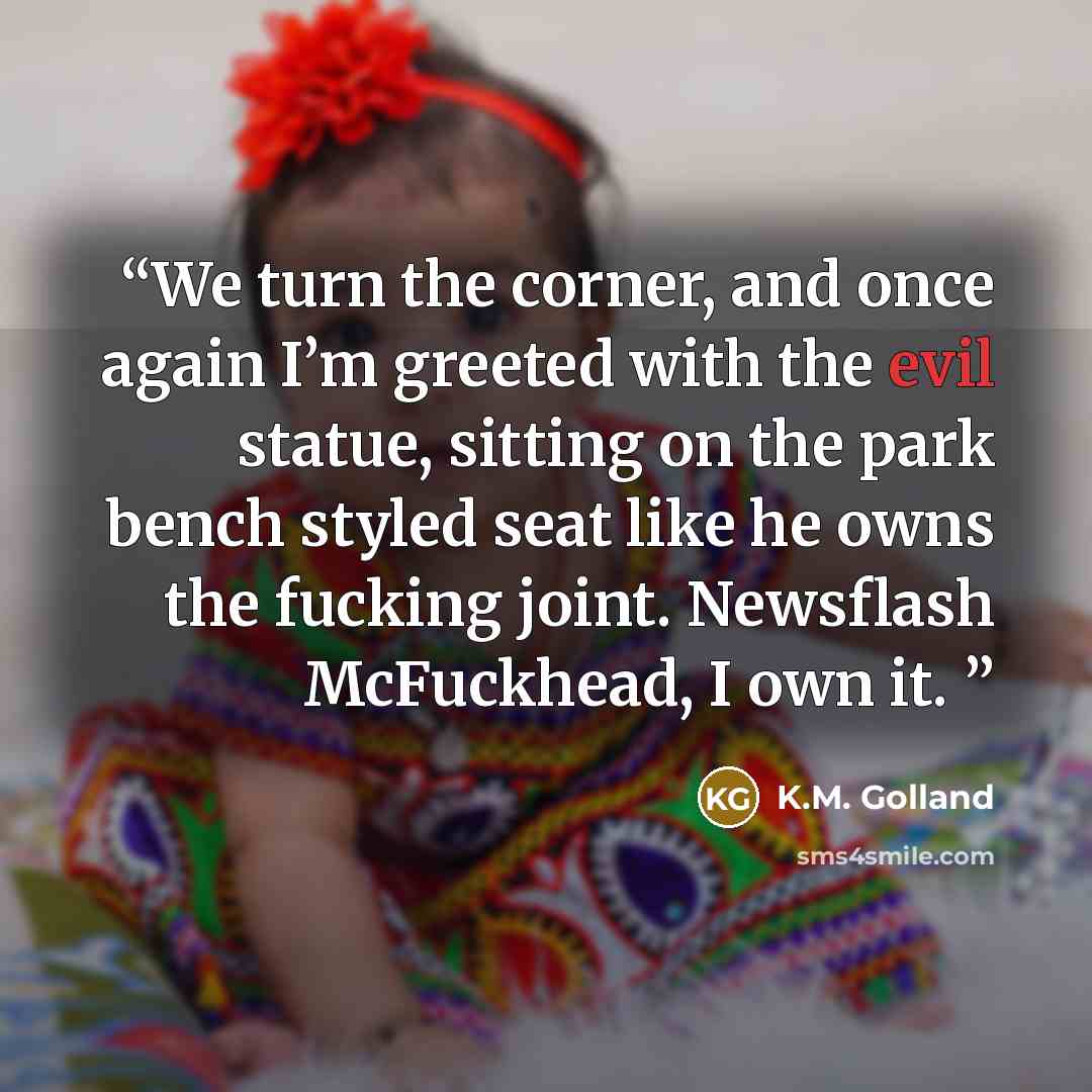 “We turn the corner, and once again I’m greeted with the evil statue, sitting on the park bench styled seat like he owns the fucking joint. Newsflash McFuckhead, I own it.” quote by K.M. Golland