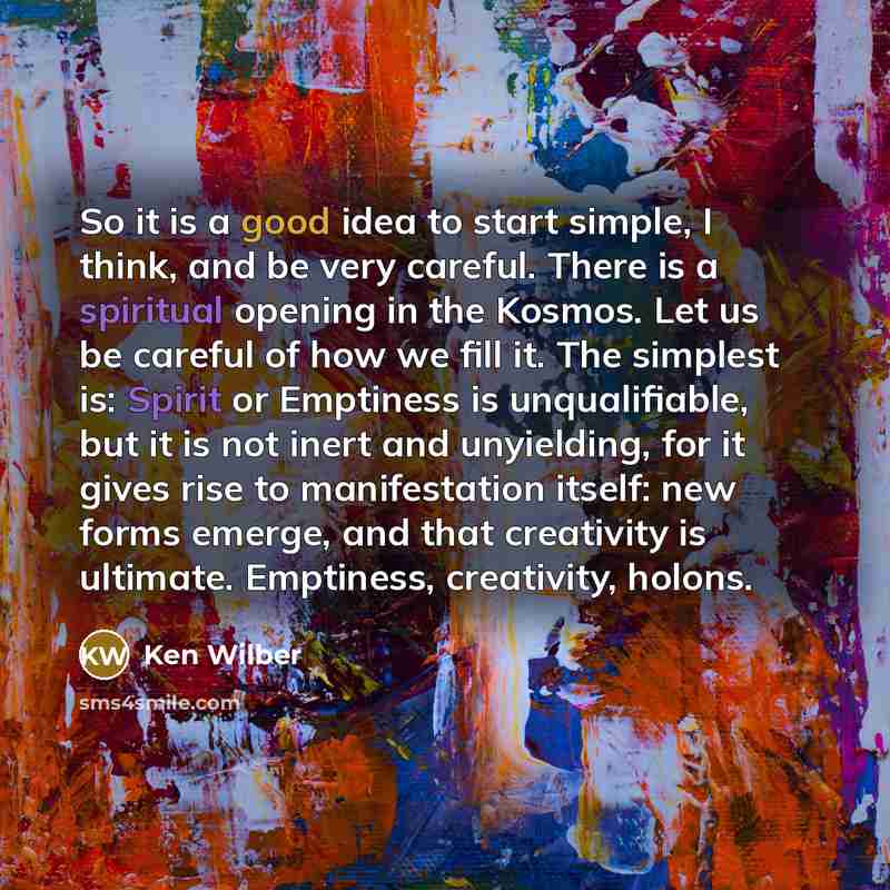 “So it is a good idea to start simple, I think, and be very careful. There is a spiritual opening in the Kosmos. Let us be careful of how we fill it. The simplest is: Spirit or Emptiness is unqualifiable, but it is not inert and unyielding, for it gives rise to manifestation itself: new forms…” quote by Ken Wilber