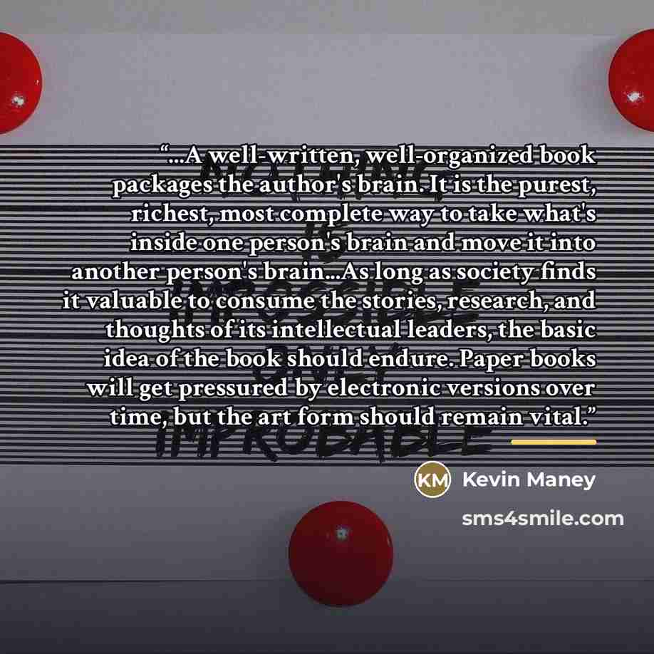 “...A well-written, well-organized book packages the author's brain. It is the purest, richest, most complete way to take what's inside one person's brain and move it into another person's brain...As long as society finds it valuable to consume the stories, research, and thoughts of its…” quote by Kevin Maney