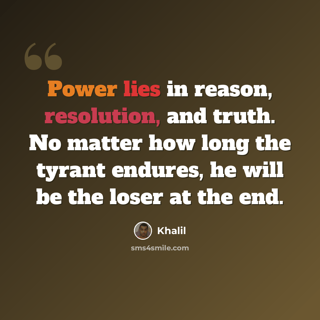 “Power lies in reason, resolution, and truth. No matter how long the tyrant endures, he will be the loser at the end.” quote by Khalil