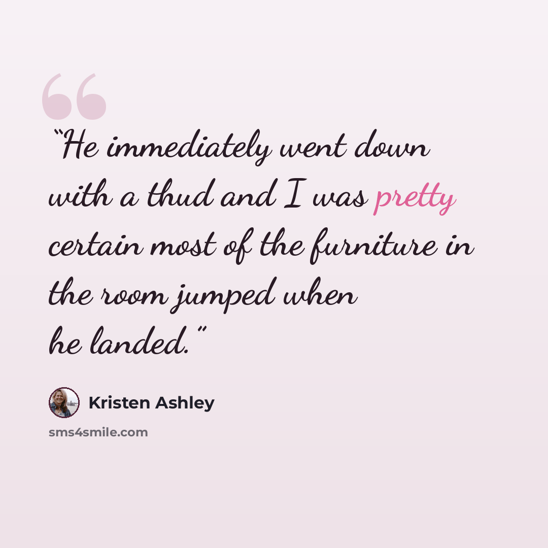 “He immediately went down with a thud and I was pretty certain most of the furniture in the room jumped when he landed.” quote by Kristen Ashley