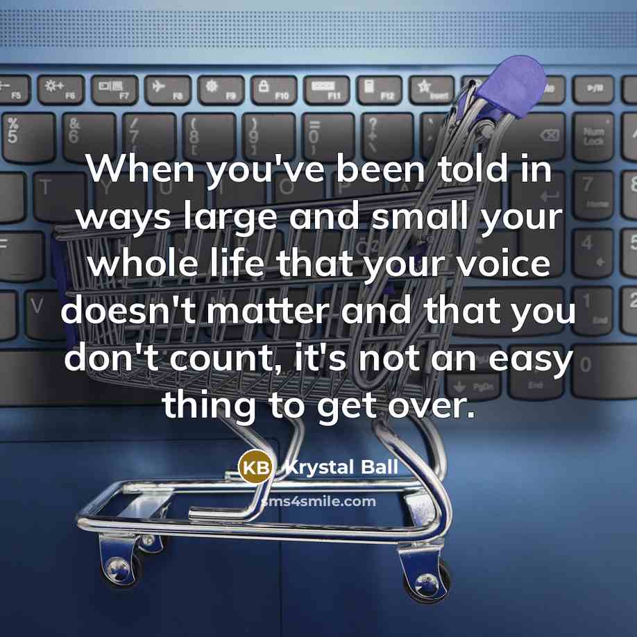 “When you've been told in ways large and small your whole life that your voice doesn't matter and that you don't count, it's not an easy thing to get over.” quote by Krystal Ball