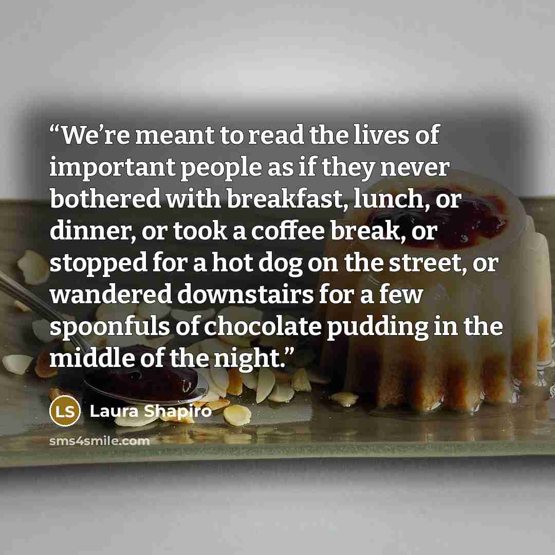 “We’re meant to read the lives of important people as if they never bothered with breakfast, lunch, or dinner, or took a coffee break, or stopped for a hot dog on the street, or wandered downstairs for a few spoonfuls of chocolate pudding in the middle of the night.” quote by Laura Shapiro
