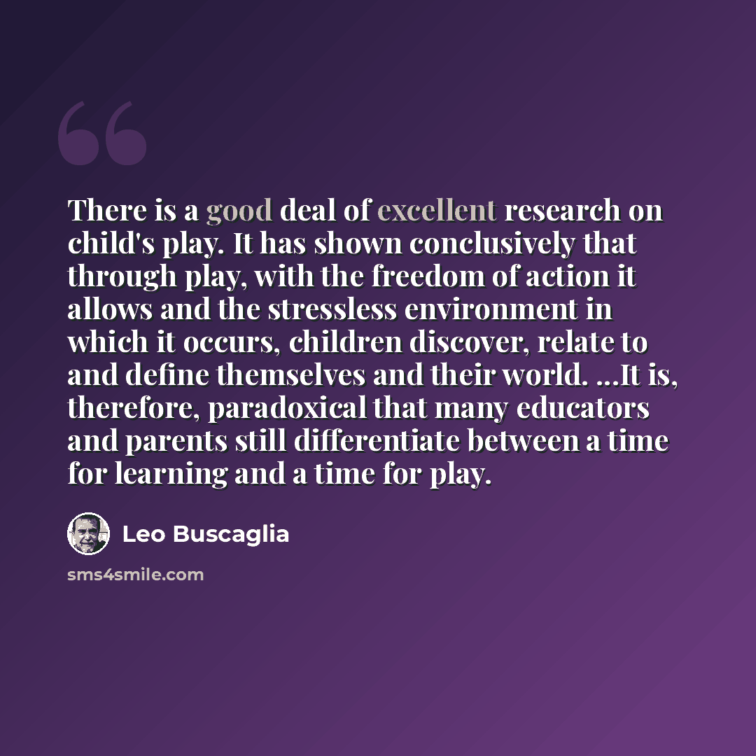 “There is a good deal of excellent research on child's play. It has shown conclusively that through play, with the freedom of action it allows and the stressless environment in which it occurs, children discover, relate to and define themselves and their world. ...It is, therefore, paradoxical that…” quote by Leo Buscaglia