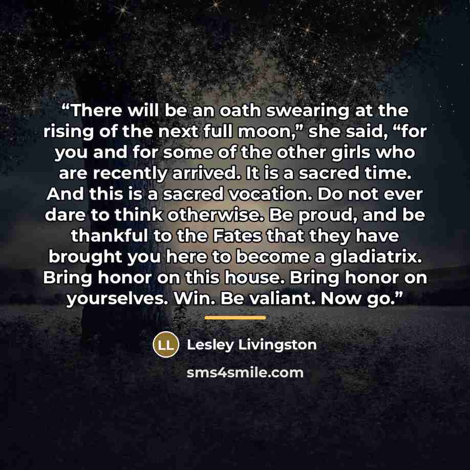 “There will be an oath swearing at the rising of the next full moon,” she said, “for you and for some of the other girls who are recently arrived. It is a sacred time. And this is a sacred vocation. Do not ever dare to think otherwise. Be proud, and be thankful to the Fates that they have brought…” quote by Lesley Livingston