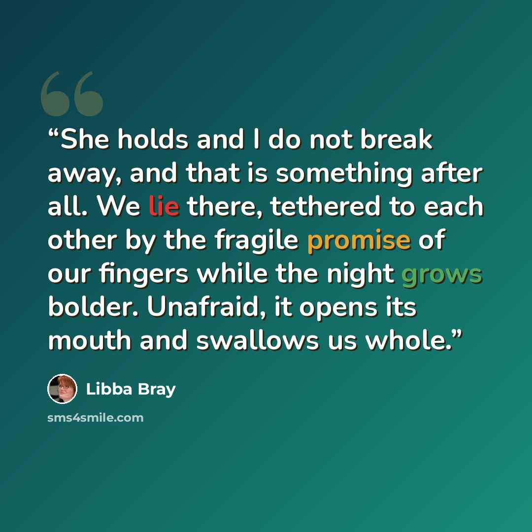 “She holds and I do not break away, and that is something after all. We lie there, tethered to each other by the fragile promise of our fingers while the night grows bolder. Unafraid, it opens its mouth and swallows us whole.” quote by Libba Bray