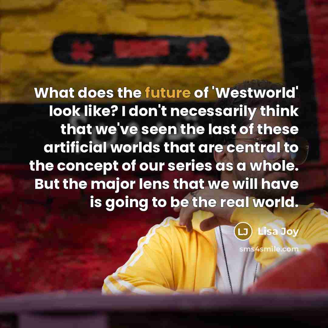 “What does the future of 'Westworld' look like? I don't necessarily think that we've seen the last of these artificial worlds that are central to the concept of our series as a whole. But the major lens that we will have is going to be the real world.” quote by Lisa Joy