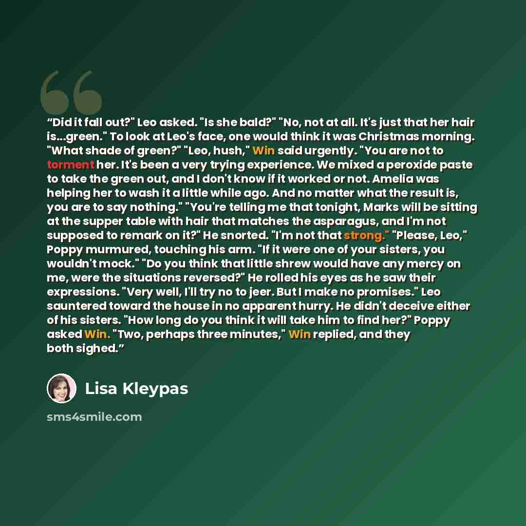 “Did it fall out?" Leo asked. "Is she bald?" "No, not at all. It's just that her hair is...green." To look at Leo's face, one would think it was Christmas morning. "What shade of green?" "Leo, hush," Win said urgently. "You are not to torment her. It's been a very trying experience. We mixed a…” quote by Lisa Kleypas