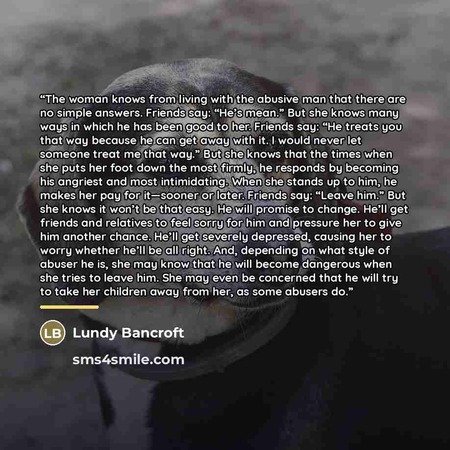 “The woman knows from living with the abusive man that there are no simple answers. Friends say: “He’s mean.” But she knows many ways in which he has been good to her. Friends say: “He treats you that way because he can get away with it. I would never let someone treat me that way.” But she knows…” quote by Lundy Bancroft